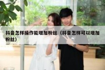 抖音怎样操作能增加粉丝（抖音怎样可以增加粉丝）