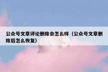 公众号文章评论删除会怎么样（公众号文章删除后怎么恢复）