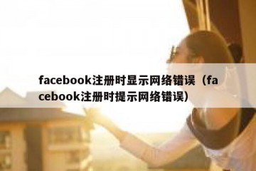 facebook注册时显示网络错误（facebook注册时提示网络错误）