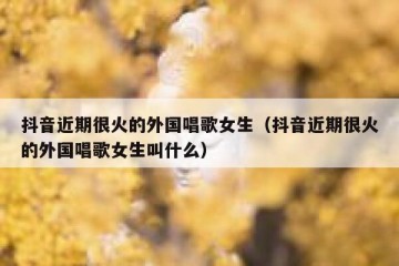 抖音近期很火的外国唱歌女生（抖音近期很火的外国唱歌女生叫什么）