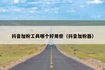 抖音加粉工具哪个好用些（抖音加粉器）