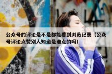 公众号的评论是不是都能看到浏览记录（公众号评论点赞别人知道是谁点的吗）