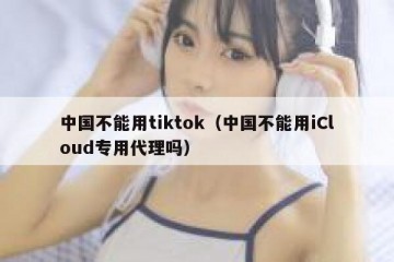 中国不能用tiktok（中国不能用iCloud专用代理吗）