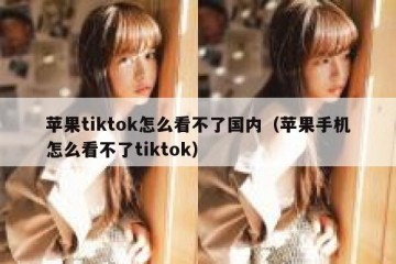 苹果tiktok怎么看不了国内（苹果手机怎么看不了tiktok）