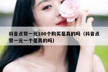 抖音点赞一元100个购买是真的吗（抖音点赞一元一个是真的吗）