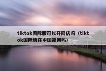 tiktok国际版可以开网店吗（tiktok国际版在中国能用吗）