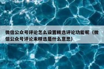 微信公众号评论怎么设置精选评论功能呢（微信公众号评论未精选是什么意思）