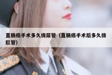 直肠癌手术多久拔尿管（直肠癌手术后多久拔肛管）