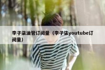李子柒油管订阅量（李子柒youtube订阅量）