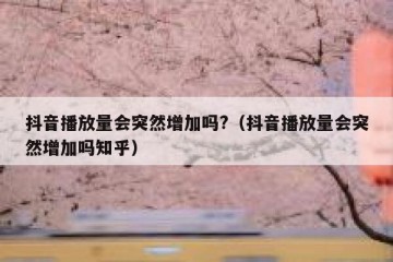 抖音播放量会突然增加吗?（抖音播放量会突然增加吗知乎）