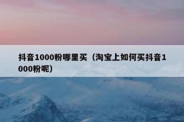 抖音1000粉哪里买（淘宝上如何买抖音1000粉呢）
