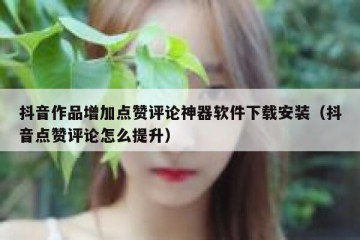 抖音作品增加点赞评论神器软件下载安装（抖音点赞评论怎么提升）
