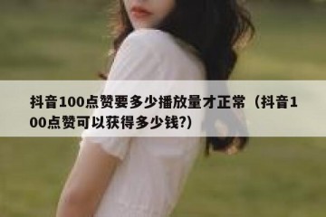 抖音100点赞要多少播放量才正常（抖音100点赞可以获得多少钱?）
