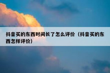 抖音买的东西时间长了怎么评价（抖音买的东西怎样评价）
