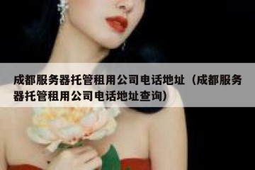 成都服务器托管租用公司电话地址（成都服务器托管租用公司电话地址查询）