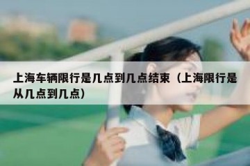 上海车辆限行是几点到几点结束（上海限行是从几点到几点）