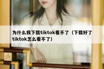 为什么我下载tiktok看不了（下载好了tiktok怎么看不了）