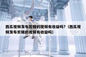 西瓜视频发布剪辑的视频有收益吗?（西瓜视频发布剪辑的视频有收益吗）
