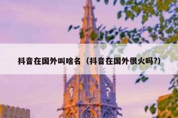 抖音在国外叫啥名（抖音在国外很火吗?）