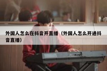 外国人怎么在抖音开直播（外国人怎么开通抖音直播）