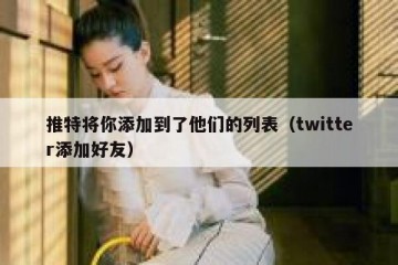 推特将你添加到了他们的列表（twitter添加好友）