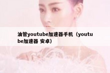 油管youtube加速器手机（youtube加速器 安卓）