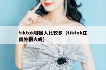 tiktok哪国人比较多（tiktok在国外很火吗）