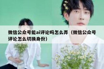 微信公众号能ai评论吗怎么弄（微信公众号评论怎么切换身份）