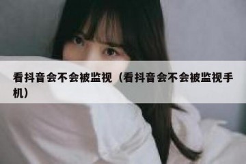 看抖音会不会被监视（看抖音会不会被监视手机）