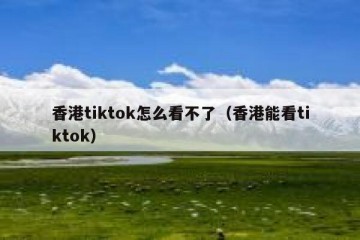 香港tiktok怎么看不了（香港能看tiktok）