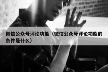 微信公众号评论功能（微信公众号评论功能的条件是什么）