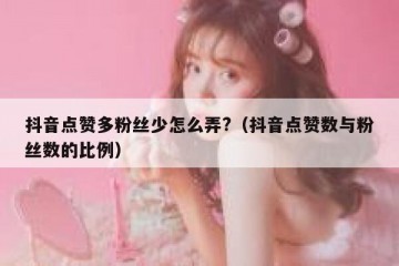 抖音点赞多粉丝少怎么弄?（抖音点赞数与粉丝数的比例）