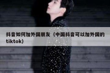 抖音如何加外国朋友（中国抖音可以加外国的tiktok）