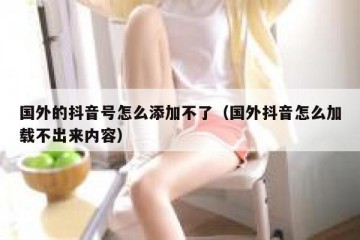 国外的抖音号怎么添加不了（国外抖音怎么加载不出来内容）