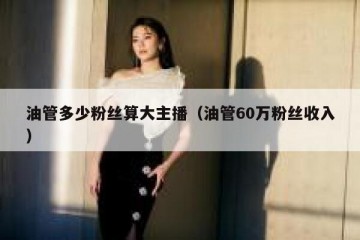 油管多少粉丝算大主播（油管60万粉丝收入）