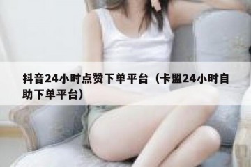 抖音24小时点赞下单平台（卡盟24小时自助下单平台）