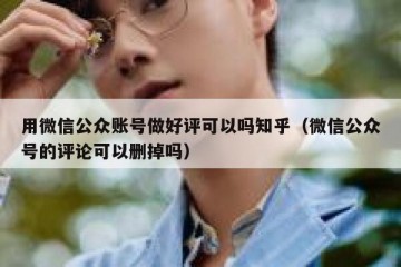 用微信公众账号做好评可以吗知乎（微信公众号的评论可以删掉吗）