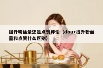 提升粉丝量还是点赞评论（dou+提升粉丝量和点赞什么区别）