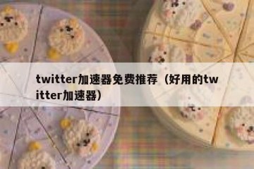 twitter加速器免费推荐（好用的twitter加速器）