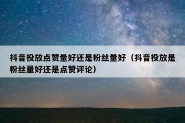 抖音投放点赞量好还是粉丝量好（抖音投放是粉丝量好还是点赞评论）