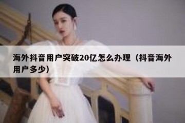 海外抖音用户突破20亿怎么办理（抖音海外用户多少）
