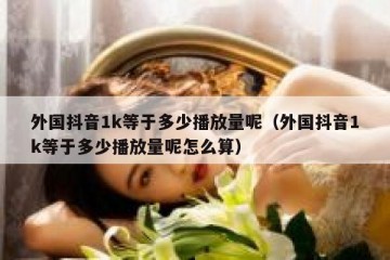 外国抖音1k等于多少播放量呢（外国抖音1k等于多少播放量呢怎么算）