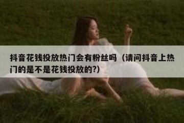 抖音花钱投放热门会有粉丝吗（请问抖音上热门的是不是花钱投放的?）