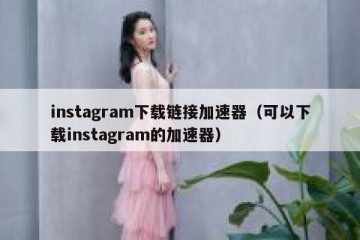 instagram下载链接加速器（可以下载instagram的加速器）