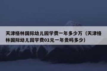 天津格林国际幼儿园学费一年多少万（天津格林国际幼儿园学费01元一年贵吗多少）