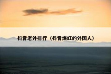 抖音老外排行（抖音爆红的外国人）