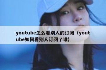 youtube怎么看别人的订阅（youtube如何看别人订阅了谁）