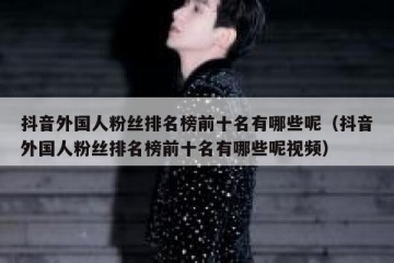 抖音外国人粉丝排名榜前十名有哪些呢（抖音外国人粉丝排名榜前十名有哪些呢视频）