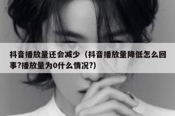抖音播放量还会减少（抖音播放量降低怎么回事?播放量为0什么情况?）