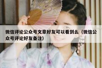 微信评论公众号文章好友可以看到么（微信公众号评论好友备注）
